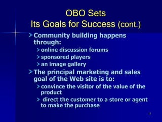 11
OBO Sets
Its Goals for Success (cont.)
Community building happens
through:
online discussion forums
sponsored players
an image gallery
The principal marketing and sales
goal of the Web site is to:
convince the visitor of the value of the
product
direct the customer to a store or agent
to make the purchase
 