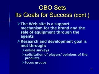 12
OBO Sets
Its Goals for Success (cont.)
The Web site is a support
mechanism for the brand and the
sale of equipment through the
agents
Research and development goal is
met through:
online surveys
solicitation of players’ opinions of the
products
focus groups
 