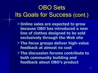 14
OBO Sets
Its Goals for Success (cont.)
Online sales are expected to grow
because OBO has introduced a new
line of clothes designed to be sold
exclusively through the Web site
The focus groups deliver high-value
feedback at almost no cost
The discussion forums contribute to
both community building and
feedback about OBO’s product
 