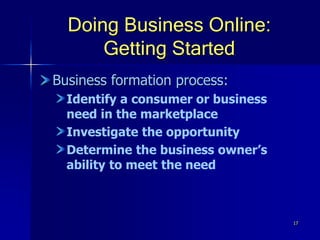 17
Doing Business Online:
Getting Started
Business formation process:
Identify a consumer or business
need in the marketplace
Investigate the opportunity
Determine the business owner’s
ability to meet the need
 