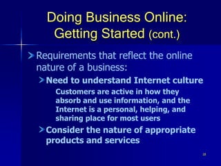 18
Doing Business Online:
Getting Started (cont.)
Requirements that reflect the online
nature of a business:
Need to understand Internet culture
Customers are active in how they
absorb and use information, and the
Internet is a personal, helping, and
sharing place for most users
Consider the nature of appropriate
products and services
 