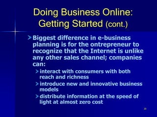 20
Doing Business Online:
Getting Started (cont.)
Biggest difference in e-business
planning is for the ontrepreneur to
recognize that the Internet is unlike
any other sales channel; companies
can:
interact with consumers with both
reach and richness
introduce new and innovative business
models
distribute information at the speed of
light at almost zero cost
 