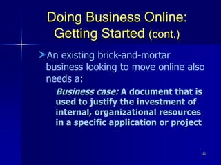 21
Doing Business Online:
Getting Started (cont.)
An existing brick-and-mortar
business looking to move online also
needs a:
Business case: A document that is
used to justify the investment of
internal, organizational resources
in a specific application or project
 