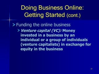 23
Doing Business Online:
Getting Started (cont.)
Funding the online business
Venture capital (VC): Money
invested in a business by an
individual or a group of individuals
(venture capitalists) in exchange for
equity in the business
 