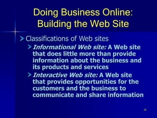 26
Doing Business Online:
Building the Web Site
Classifications of Web sites
Informational Web site: A Web site
that does little more than provide
information about the business and
its products and services
Interactive Web site: A Web site
that provides opportunities for the
customers and the business to
communicate and share information
 