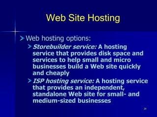 29
Web Site Hosting
Web hosting options:
Storebuilder service: A hosting
service that provides disk space and
services to help small and micro
businesses build a Web site quickly
and cheaply
ISP hosting service: A hosting service
that provides an independent,
standalone Web site for small- and
medium-sized businesses
 