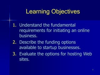 3
Learning Objectives
1. Understand the fundamental
requirements for initiating an online
business.
2. Describe the funding options
available to startup businesses.
3. Evaluate the options for hosting Web
sites.
 