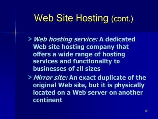 30
Web Site Hosting (cont.)
Web hosting service: A dedicated
Web site hosting company that
offers a wide range of hosting
services and functionality to
businesses of all sizes
Mirror site: An exact duplicate of the
original Web site, but it is physically
located on a Web server on another
continent
 