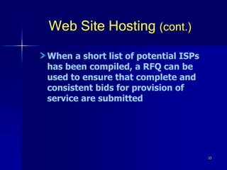 33
Web Site Hosting (cont.)
When a short list of potential ISPs
has been compiled, a RFQ can be
used to ensure that complete and
consistent bids for provision of
service are submitted
 