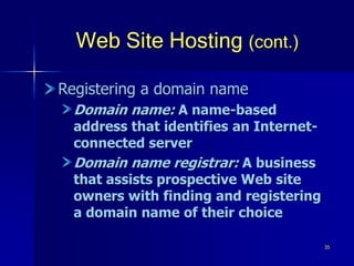 35
Web Site Hosting (cont.)
Registering a domain name
Domain name: A name-based
address that identifies an Internet-
connected server
Domain name registrar: A business
that assists prospective Web site
owners with finding and registering
a domain name of their choice
 