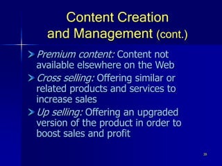 39
Content Creation
and Management (cont.)
Premium content: Content not
available elsewhere on the Web
Cross selling: Offering similar or
related products and services to
increase sales
Up selling: Offering an upgraded
version of the product in order to
boost sales and profit
 