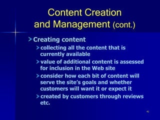41
Content Creation
and Management (cont.)
Creating content
collecting all the content that is
currently available
value of additional content is assessed
for inclusion in the Web site
consider how each bit of content will
serve the site’s goals and whether
customers will want it or expect it
created by customers through reviews
etc.
 