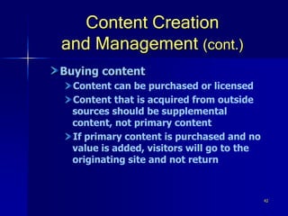 42
Content Creation
and Management (cont.)
Buying content
Content can be purchased or licensed
Content that is acquired from outside
sources should be supplemental
content, not primary content
If primary content is purchased and no
value is added, visitors will go to the
originating site and not return
 