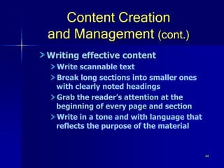 44
Content Creation
and Management (cont.)
Writing effective content
Write scannable text
Break long sections into smaller ones
with clearly noted headings
Grab the reader’s attention at the
beginning of every page and section
Write in a tone and with language that
reflects the purpose of the material
 