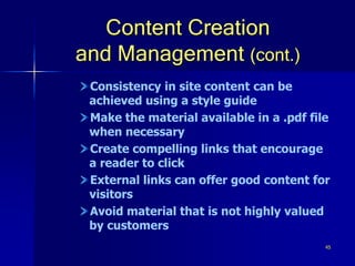 45
Content Creation
and Management (cont.)
Consistency in site content can be
achieved using a style guide
Make the material available in a .pdf file
when necessary
Create compelling links that encourage
a reader to click
External links can offer good content for
visitors
Avoid material that is not highly valued
by customers
 