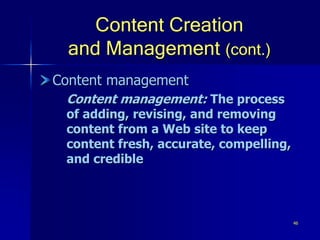 46
Content Creation
and Management (cont.)
Content management
Content management: The process
of adding, revising, and removing
content from a Web site to keep
content fresh, accurate, compelling,
and credible
 