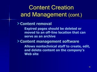 48
Content Creation
and Management (cont.)
Content removal
Expired pages should be deleted or
moved to an off-line location that can
serve as an archive
Content management software
Allows nontechnical staff to create, edit,
and delete content on the company’s
Web site
 