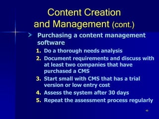 49
Content Creation
and Management (cont.)
Purchasing a content management
software
1. Do a thorough needs analysis
2. Document requirements and discuss with
at least two companies that have
purchased a CMS
3. Start small with CMS that has a trial
version or low entry cost
4. Assess the system after 30 days
5. Repeat the assessment process regularly
 