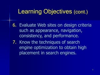 5
Learning Objectives (cont.)
6. Evaluate Web sites on design criteria
such as appearance, navigation,
consistency, and performance.
7. Know the techniques of search
engine optimization to obtain high
placement in search engines.
 