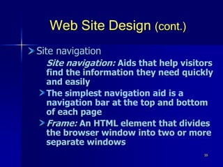 59
Web Site Design (cont.)
Site navigation
Site navigation: Aids that help visitors
find the information they need quickly
and easily
The simplest navigation aid is a
navigation bar at the top and bottom
of each page
Frame: An HTML element that divides
the browser window into two or more
separate windows
 