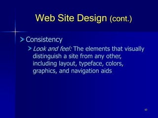 63
Web Site Design (cont.)
Consistency
Look and feel: The elements that visually
distinguish a site from any other,
including layout, typeface, colors,
graphics, and navigation aids
 