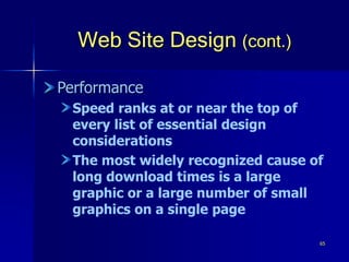 65
Web Site Design (cont.)
Performance
Speed ranks at or near the top of
every list of essential design
considerations
The most widely recognized cause of
long download times is a large
graphic or a large number of small
graphics on a single page
 