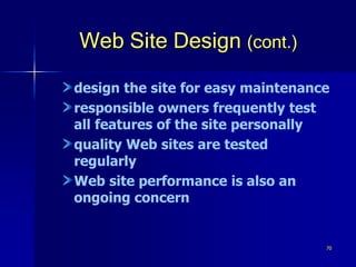 70
Web Site Design (cont.)
design the site for easy maintenance
responsible owners frequently test
all features of the site personally
quality Web sites are tested
regularly
Web site performance is also an
ongoing concern
 