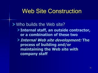 71
Web Site Construction
Who builds the Web site?
Internal staff, an outside contractor,
or a combination of these two
Internal Web site development: The
process of building and/or
maintaining the Web site with
company staff
 