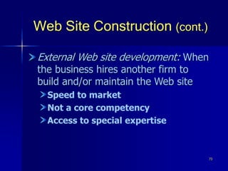 73
Web Site Construction (cont.)
External Web site development: When
the business hires another firm to
build and/or maintain the Web site
Speed to market
Not a core competency
Access to special expertise
 
