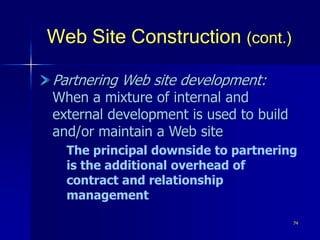 74
Web Site Construction (cont.)
Partnering Web site development:
When a mixture of internal and
external development is used to build
and/or maintain a Web site
The principal downside to partnering
is the additional overhead of
contract and relationship
management
 