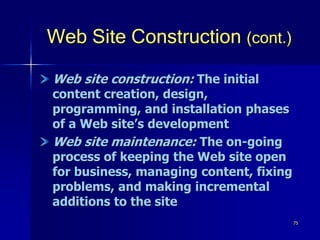75
Web Site Construction (cont.)
Web site construction: The initial
content creation, design,
programming, and installation phases
of a Web site’s development
Web site maintenance: The on-going
process of keeping the Web site open
for business, managing content, fixing
problems, and making incremental
additions to the site
 