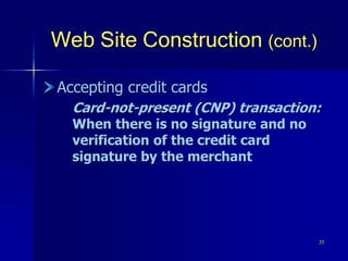 77
Web Site Construction (cont.)
Accepting credit cards
Card-not-present (CNP) transaction:
When there is no signature and no
verification of the credit card
signature by the merchant
 