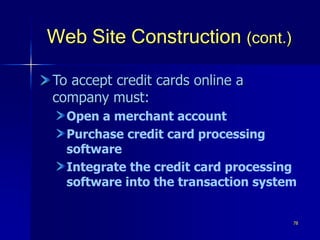 78
Web Site Construction (cont.)
To accept credit cards online a
company must:
Open a merchant account
Purchase credit card processing
software
Integrate the credit card processing
software into the transaction system
 
