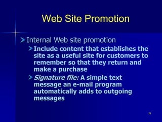 79
Web Site Promotion
Internal Web site promotion
Include content that establishes the
site as a useful site for customers to
remember so that they return and
make a purchase
Signature file: A simple text
message an e-mail program
automatically adds to outgoing
messages
 