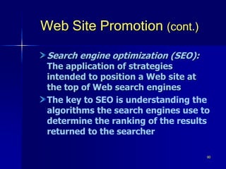 80
Web Site Promotion (cont.)
Search engine optimization (SEO):
The application of strategies
intended to position a Web site at
the top of Web search engines
The key to SEO is understanding the
algorithms the search engines use to
determine the ranking of the results
returned to the searcher
 