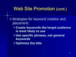 81
Web Site Promotion (cont.)
Strategies for keyword creation and
placement:
Create keywords the target audience
is most likely to use
Use specific phrases, not general
keywords
Optimize the title
 