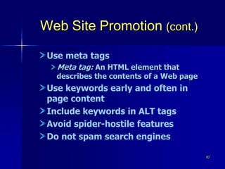 82
Web Site Promotion (cont.)
Use meta tags
Meta tag: An HTML element that
describes the contents of a Web page
Use keywords early and often in
page content
Include keywords in ALT tags
Avoid spider-hostile features
Do not spam search engines
 