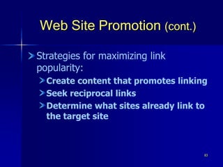 83
Web Site Promotion (cont.)
Strategies for maximizing link
popularity:
Create content that promotes linking
Seek reciprocal links
Determine what sites already link to
the target site
 