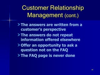 89
Customer Relationship
Management (cont.)
The answers are written from a
customer’s perspective
The answers do not repeat
information offered elsewhere
Offer an opportunity to ask a
question not on the FAQ
The FAQ page is never done
 
