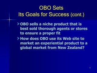 9
OBO Sets
Its Goals for Success (cont.)
OBO sells a niche product that is
best sold thorough agents or stores
to ensure a proper fit
How does OBO use its Web site to
market an experiential product to a
global market from New Zealand?
 