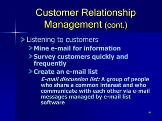 90
Customer Relationship
Management (cont.)
Listening to customers
Mine e-mail for information
Survey customers quickly and
frequently
Create an e-mail list
E-mail discussion list: A group of people
who share a common interest and who
communicate with each other via e-mail
messages managed by e-mail list
software
 