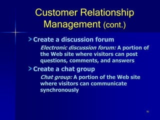 91
Customer Relationship
Management (cont.)
Create a discussion forum
Electronic discussion forum: A portion of
the Web site where visitors can post
questions, comments, and answers
Create a chat group
Chat group: A portion of the Web site
where visitors can communicate
synchronously
 