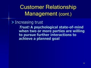 92
Customer Relationship
Management (cont.)
Increasing trust
Trust: A psychological state-of-mind
when two or more parties are willing
to pursue further interactions to
achieve a planned goal
 