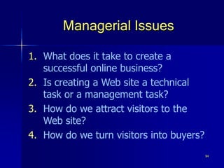94
Managerial Issues
1. What does it take to create a
successful online business?
2. Is creating a Web site a technical
task or a management task?
3. How do we attract visitors to the
Web site?
4. How do we turn visitors into buyers?
 