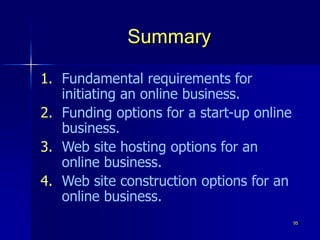 95
Summary
1. Fundamental requirements for
initiating an online business.
2. Funding options for a start-up online
business.
3. Web site hosting options for an
online business.
4. Web site construction options for an
online business.
 