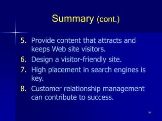 96
Summary (cont.)
5. Provide content that attracts and
keeps Web site visitors.
6. Design a visitor-friendly site.
7. High placement in search engines is
key.
8. Customer relationship management
can contribute to success.
 