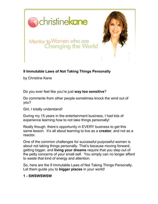 9 Immutable Laws of Not Taking Things Personally
by Christine Kane


Do you ever feel like you’re just way too sensitive?
Do comments from other people sometimes knock the wind out of
you?
Girl, I totally understand!
During my 15 years in the entertainment business, I had lots of
experience learning how to not take things personally!
Really though, there’s opportunity in EVERY business to get this
same lesson. It’s all about learning to live as a creator, and not as a
reactor.
One of the common challenges for successful purposeful women is
about not taking things personally. That’s because moving forward,
getting bigger, and living your dreams require that you step out of
the petty concerns of your small self. You simply can no longer afford
to waste that kind of energy and attention.
So, here are the 9 Immutable Laws of Not Taking Things Personally.
Let them guide you to bigger places in your world!
1 - SWSWSWSW
 