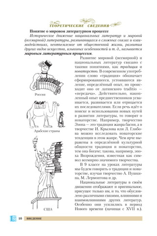Понятие о мировом литературном процессе
Историческое движение национальных литератур и мировой
(всемирной) литературы, развивающихся в сложных связях и взаи
модействиях, неотъемлемое от общественной жизни, развития
других видов искусства, языковых особенностей и т. д., называется
мировым литературным процессом.
Развитие мировой (всемирной) и
национальных литератур связано с
такими понятиями, как традиция и
новаторство. В современном употреб
лении слово «традиция» обозначает
сформировавшееся, устоявшееся яв
ление, определённый опыт, но проис
ходит оно от латинского traditio —
«передача». Действительно, накоп
ленный опыт предшественников усва
ивается, развивается или отрицается
их последователями. Если речь идёт о
поиске и использовании новых путей
в развитии литературы, то говорят о
новаторстве. Например, творчество
Эзопа — это традиция жанра басни, а в
творчестве И. Крылова или Л. Глибо
ва можно исследовать новаторские
тенденции в этом жанре. Чем ярче вы
ражены в определённой культурной
общности традиция и новаторство,
тем она богаче; такова, например, эпо
ха Возрождения, известная как сим
вол всемирно значимого творчества.
В 9 классе на уроках литературы
мы будем говорить о традиции и нова
торстве, изучая творчество А. Пушки
на, М. Лермонтова и др.
Национальные литературы в своём
движении отображают и оригинальное,
присущее только им, и то, что обуслов
лено различными связями, влияниями и
взаимовлияниями других литератур.
Особенно они усилились в период
Нового времени (начиная с ХVІІ в.).
10 ВВЕДЕНИЕ
ТЕОРЕТИЧЕСКИЕ СВЕДЕНИЯ
Россия
Арабские страны
США
 