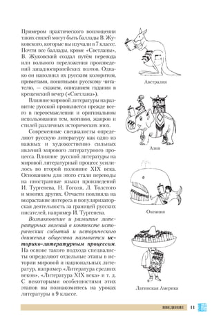 Примером практического воплощения
таких связей могут быть баллады В. Жу
ковского, которые вы изучали в 7 классе.
Почти все баллады, кроме «Светланы»,
В. Жуковский создал путём перевода
или вольного переложения произведе
ний западноевропейских поэтов. Одна
ко он наполнил их русским колоритом,
приметами, понятными русскому чита
телю, — скажем, описанием гадания в
крещенский вечер («Светлана»).
Влияниемировойлитературынараз
витие русской проявляется прежде все
го в переосмыслении и оригинальном
использовании тем, мотивов, жанров и
стилей различных исторических эпох.
Современные специалисты опреде
ляют русскую литературу как одно из
важных и художественно сильных
явлений мирового литературного про
цесса. Влияние русской литературы на
мировой литературный процесс усили
лось во второй половине ХІХ века.
Основанием для этого стали переводы
на иностранные языки произведений
И. Тургенева, Н. Гоголя, Л. Толстого
и многих других. Отчасти повлияла на
возрастание интереса и популяризатор
ская деятельность за границей русских
писателей, например И. Тургенева.
Возникновение и развитие лите
ратурных явлений в контексте исто
рических событий и исторического
движения общества называется ис
торико литературным процессом.
На основе такого подхода специалис
ты определяют отдельные этапы в ис
тории мировой и национальных лите
ратур, например «Литература средних
веков», «Литература ХІХ века» и т. д.
С некоторыми особенностями этих
этапов вы познакомитесь на уроках
литературы в 9 классе.
11ВВЕДЕНИЕ
Австралия
Азия
Океания
Латинская Америка
 