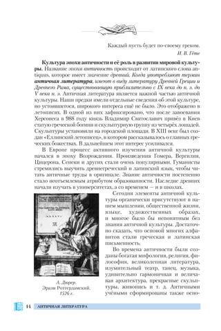 14 АНТИЧНАЯ ЛИТЕРАТУРА
Каждый пусть будет по своему греком.
И. В. Гёте
Культура эпохи античности и её роль в развитии мировой культу
ры. Название эпохи античность происходит от латинского слова an
tiquus, которое имеет значение древний. Когда употребляют термин
античная литература, имеют в виду литературу Древней Греции и
Древнего Рима, существовавшую приблизительно с ІХ века до н. э. до
V века н. э. Античная литература является важной частью античной
культуры. Наши предки имели отдельные сведения об этой культуре,
но устоявшегося, широкого интереса ещё не было. Это отображено в
летописях. В одной из них зафиксировано, что после завоевания
Херсонеса в 988 году князь Владимир Святославич привёз в Киев
статую греческой богини и скульптурную группу из четырёх лошадей.
Скульптуры установили на городской площади. В XIII веке был соз
дан «Еллинский летописец», в котором рассказывалось о главных гре
ческих божествах. В дальнейшем этот интерес усиливался.
В Европе процесс активного изучения античной культуры
начался в эпоху Возрождения. Произведения Гомера, Вергилия,
Цицерона, Сенеки и других стали очень популярными. Гуманисты
стремились выучить древнегреческий и латинский язык, чтобы чи
тать античные труды в оригинале. Знание античности постепенно
стало неотъемлемым атрибутом образованности. Наследие древних
начали изучать в университетах, а со временем — и в школах.
Сегодня элементы античной куль
туры органически присутствуют в на
шем мышлении, общественной жизни,
языке, художественных образах,
и многое было бы непонятным без
знания античной культуры. Достаточ
но сказать, что основой многих алфа
витов стали греческая и латинская
письменность.
Во времена античности были соз
даны богатая мифология, религия, фи
лософия, великолепная литература,
изумительный театр, танец, музыка,
удивительно гармоничная и велича
вая архитектура, прекрасные скульп
туры, живопись и т. д. Античными
учёными сформированы также осно
А. Дюрер.
Эразм Роттердамский.
1526 г.
 